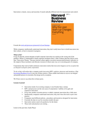 Innovation is chaotic, messy and uncertain. It needs radically different tools for measurement and control.
It needs the tools and processes pioneered in Lean Startups.
While companies intellectually understand innovation, they don’t really know how to build innovation into
their culture, or how to measure its progress.
What to Do?
It may be that the current attempts to build corporate innovation are starting at the wrong end of the
problem. While it’s fashionable to build corporate incubators there’s little evidence that they deliver more
than “Innovation Theater.” Because internal culture applies execution measures/performance indicators to
the output of these incubators and allocates resources to them same way as to executing parts of company.
Corporations that want to build continuous innovation realize that innovation happens not by exception but
as integral to all parts of the corporation.
To do so they will realize that a company needs innovation KPI’s, policies, processes and incentives. (Our
Investment Readiness Level is just one of those metrics.) These enable innovation to occur as an integral
and parallel process to execution. By design not by exception.
We’ll have more to say about this in future posts.
Lessons Learned
• Innovation inside of an existing company is much harder than a startup
• KPI’s and processes are the root cause of corporations’ inability to be agile and
responsive innovators
• Every time another execution process is added, corporate innovation dies a little more
• Intellectually companies understand innovation, they don’t have the tools to put it into
practice
• Companies need different policies, procedures and incentives designed for innovation
• Currently the data we use for execution models the past
• Innovation metrics need to be predictive for the future
• These tools and practices are coming…
Listen to this post here Audio Player
 