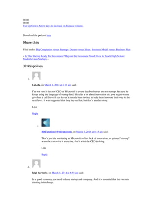 00:00
00:00
Use Up/Down Arrow keys to increase or decrease volume.
Download the podcast here
Share this:
Filed under: Big Companies versus Startups: Durant versus Sloan, Business Model versus Business Plan
« Is This Startup Ready For Investment? Beyond the Lemonade Stand: How to Teach High School
Students Lean Startups »
32 Responses
1.
LukeG, on March 4, 2014 at 6:17 am said:
I’m not sure if the new CEO of Microsoft is aware that businesses are not startups because he
keeps using the language of startup land. He talks a lot about innovation etc. you might wanna
give him a call Steve if you haven’t already been invited to help them innovate their way to the
next level. It was suggested that they buy red hat, but that’s another story.
Like
Reply
o
BitCuration (@bitcuration), on March 4, 2014 at 8:13 am said:
That’s just the marketing as Microsoft suffers lack of innovation, so painted “startup”
wannabe can make it attractive, that’s what the CEO is doing.
Like
Reply
2.
luigi barberio, on March 4, 2014 at 6:55 am said:
In a good economy you need to have startup and company. And it is essential that the two sets
creating interchange.
 