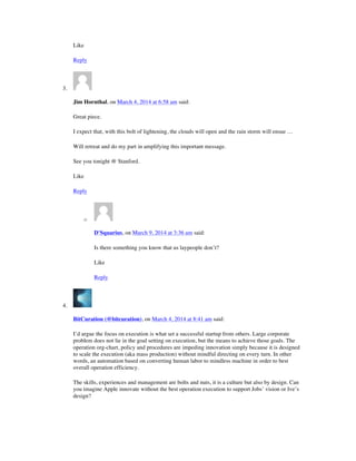 Like
Reply
3.
Jim Hornthal, on March 4, 2014 at 6:58 am said:
Great piece.
I expect that, with this bolt of lightening, the clouds will open and the rain storm will ensue …
Will retreat and do my part in amplifying this important message.
See you tonight @ Stanford.
Like
Reply
o
D'Squarius, on March 9, 2014 at 3:36 am said:
Is there something you know that us laypeople don’t?
Like
Reply
4.
BitCuration (@bitcuration), on March 4, 2014 at 8:41 am said:
I’d argue the focus on execution is what set a successful startup from others. Large corporate
problem does not lie in the goal setting on execution, but the means to achieve those goals. The
operation org-chart, policy and procedures are impeding innovation simply because it is designed
to scale the execution (aka mass production) without mindful directing on every turn. In other
words, an automation based on converting human labor to mindless machine in order to best
overall operation efficiency.
The skills, experiences and management are bolts and nuts, it is a culture but also by design. Can
you imagine Apple innovate without the best operation execution to support Jobs’ vision or Ive’s
design?
 