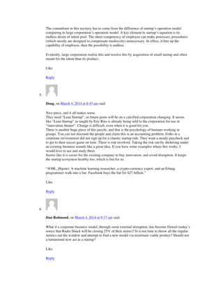 The conundrum in this mystery has to come from the difference of startup’s operation model
comparing to large corporation’s operation model. A key element in startup’s equation is its
endless desire of talent pool. The sheer competency of employee can make processes, procedures
(which mostly are designed to compensate mediocrity) unnecessary. In effect, it free up the
capability of employee, then the possibility is endless.
Evidently, large corporation realize this and resolve this by acquisition of small startup and often
meant for the talent than its product.
Like
Reply
5.
Doug, on March 4, 2014 at 8:45 am said:
Nice piece, and it all makes sense.
They need “Lean Startup”, so future posts will be on a calcified corporation changing. It seems
like “Lean Startup” as taught by Eric Ries is already being sold to the corporation for use in
“innovation theater”. Change is difficult, even when it is good for you.
There is another huge piece of this puzzle, and that is the psychology of humans working in
groups. You can not discount the people and claim this is an accounting problem. Folks in a
corporate environment did not sign up for a chaotic startup ride. They want a steady paycheck and
to get to their soccer game on time. There is risk involved. Taking the risk out by sheltering under
an existing business sounds like a great idea. If you have some examples where this works, I
would love to see and study them.
Seems like it is easier for the existing company to buy innovation, and avoid disruption. It keeps
the startup ecosystem healthy too, which is fun for us.
“@ML_Hipster: A machine learning researcher, a crypto-currency expert, and an Erlang
programmer walk into a bar. Facebook buys the bar for $27 billion.”
Like
Reply
6.
Dan Redmond, on March 4, 2014 at 9:17 am said:
What if a corporate business model, through some external disruption, has become flawed (today’s
notice that Radio Shack will be closing 25% of their stores)? Is it not time to throw all the regular
metrics out the window and attempt to find a new model via minimum viable product? Should not
a turnaround now act as a startup?
Like
Reply
 