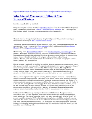 http://steveblank.com/2014/03/26/why-internal-ventures-are-different-from-external-startups/
Why Internal Ventures are Different from
External Startups
Posted on March 26, 2014 by steveblank
Henry Chesbrough is known as the father of Open Innovation and wrote the book that defined the practice.
Henry is the Faculty Director of the Garwood Center for Corporate Innovation, at U.C. Berkeley in the
Haas Business School. Henry and I teach a corporate innovation class together.
——
Thanks to Steve for the opportunity to share my thoughts with you all. This post follows directly on
Steve’s earlier excellent post, Why Companies are not Startups.
The question of how corporations can be more innovative is one I have wrestled with for a long time. For
those who don’t know, I wrote the book Open Innovation in 2003, and followed it with Open Business
Models in 2006, and Open Services Innovation in 2011.
More recently, Steve, Alexander Osterwalder and I have started sharing notes, ideas and insights on this
problem. We even ran an executive education course last fall at Berkeley on Corporate Business Model
Innovation that helped each of us understand the others’ perspectives on this problem. In this post, I want
to share some new thoughts that build on Steve’s post, and connect them to Lean Startup
methods. However, I will then argue that while these methods are necessary to managing new ventures
inside a company, they are insufficient.
First, let me recap a key insight for me from Steve’s post. A startup is a temporary organization in search
of a repeatable, scalable business model. A corporation, by contrast, is a permanent organization designed
to execute a repeatable, scalable business model. While a simple statement, this is a profound
insight. When companies want to innovate a new business model (vs. innovating new products and
services within an already scaled business model), the processes that companies have optimized for
execution inevitably interfere with the search processes needed to discover a new business model.
This has serious implications for corporate venturing, for innovating new businesses – and new business
models – inside an existing corporation. The context for an internal venture inside an existing company is
dramatically different from the context confronting an external startup out in the wild. The good news is
that corporations have access to resources and capabilities that most startups can only dream of, whether it
is free cash flow, a strong brand, a vibrant supply chain, strong distribution, a skilled sales force, and so
on. The bad news is that, as Steve reminded us above, each of these assets is tailored to execute the
existing business model, not to help search for a new one. So what seem like unfair advantages for
corporate ventures become inflexible liabilities that block the search process of the venture.
But the contextual differences go even beyond these substantial differences. A corporate venture,
struggling to search for a new, repeatable and scalable business model, must wage that struggle on two
fronts, not just one. The external startup has to work long hours, and make many pivots, to identify the
product-market fit, validate the MVP, and articulate a winning business model that can then be repeated
and scaled. The internal venture must do all this, and more! The internal venture must fight on a second
front at the same time within the corporation. That second fight must obtain the permissions, protection,
resources, etc. needed to launch the venture initiative, and then must work to retain that support over time
as conflicts arise (which they will).
 