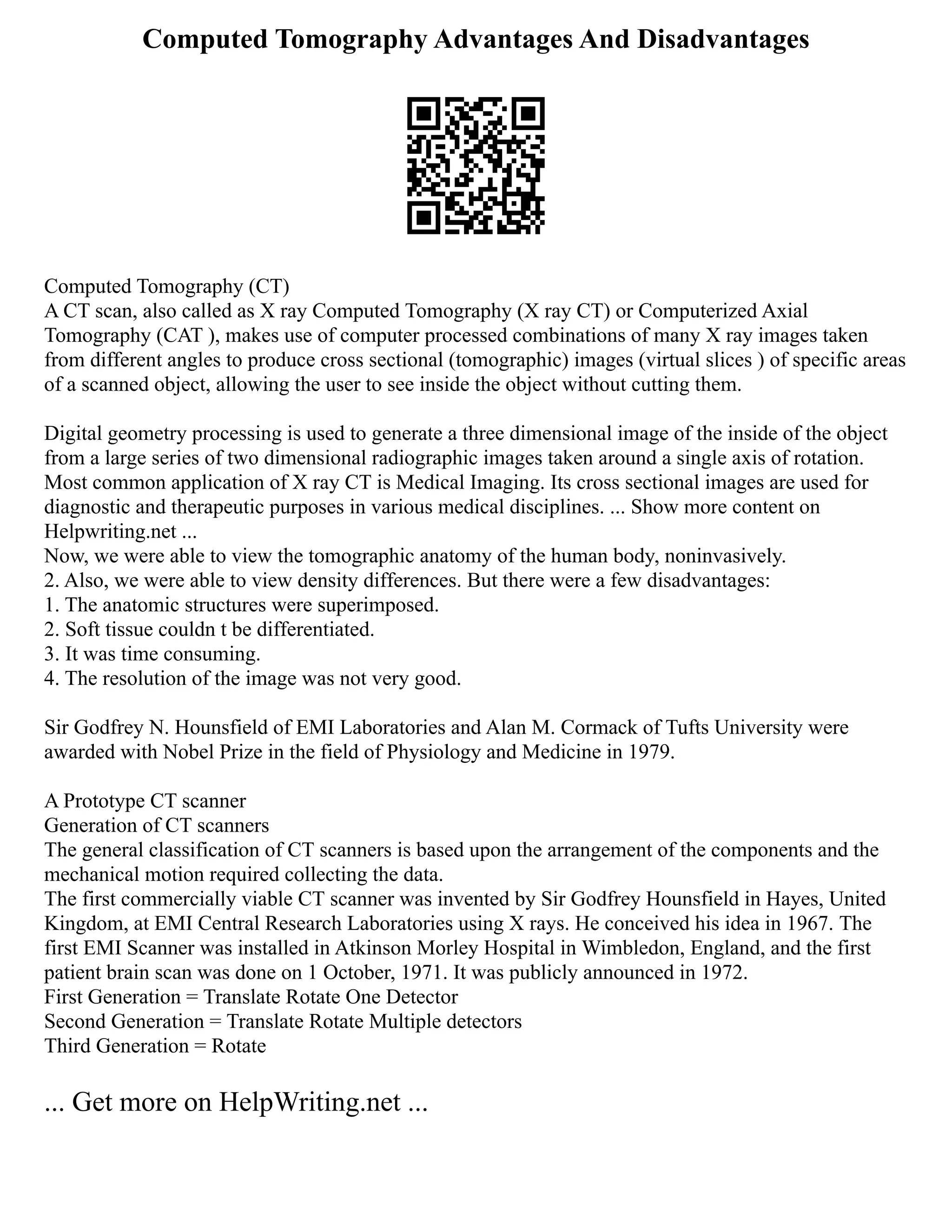 Computed Tomography Advantages And Disadvantages
Computed Tomography (CT)
A CT scan, also called as X ray Computed Tomography (X ray CT) or Computerized Axial
Tomography (CAT ), makes use of computer processed combinations of many X ray images taken
from different angles to produce cross sectional (tomographic) images (virtual slices ) of specific areas
of a scanned object, allowing the user to see inside the object without cutting them.
Digital geometry processing is used to generate a three dimensional image of the inside of the object
from a large series of two dimensional radiographic images taken around a single axis of rotation.
Most common application of X ray CT is Medical Imaging. Its cross sectional images are used for
diagnostic and therapeutic purposes in various medical disciplines. ... Show more content on
Helpwriting.net ...
Now, we were able to view the tomographic anatomy of the human body, noninvasively.
2. Also, we were able to view density differences. But there were a few disadvantages:
1. The anatomic structures were superimposed.
2. Soft tissue couldn t be differentiated.
3. It was time consuming.
4. The resolution of the image was not very good.
Sir Godfrey N. Hounsfield of EMI Laboratories and Alan M. Cormack of Tufts University were
awarded with Nobel Prize in the field of Physiology and Medicine in 1979.
A Prototype CT scanner
Generation of CT scanners
The general classification of CT scanners is based upon the arrangement of the components and the
mechanical motion required collecting the data.
The first commercially viable CT scanner was invented by Sir Godfrey Hounsfield in Hayes, United
Kingdom, at EMI Central Research Laboratories using X rays. He conceived his idea in 1967. The
first EMI Scanner was installed in Atkinson Morley Hospital in Wimbledon, England, and the first
patient brain scan was done on 1 October, 1971. It was publicly announced in 1972.
First Generation = Translate Rotate One Detector
Second Generation = Translate Rotate Multiple detectors
Third Generation = Rotate
... Get more on HelpWriting.net ...
 