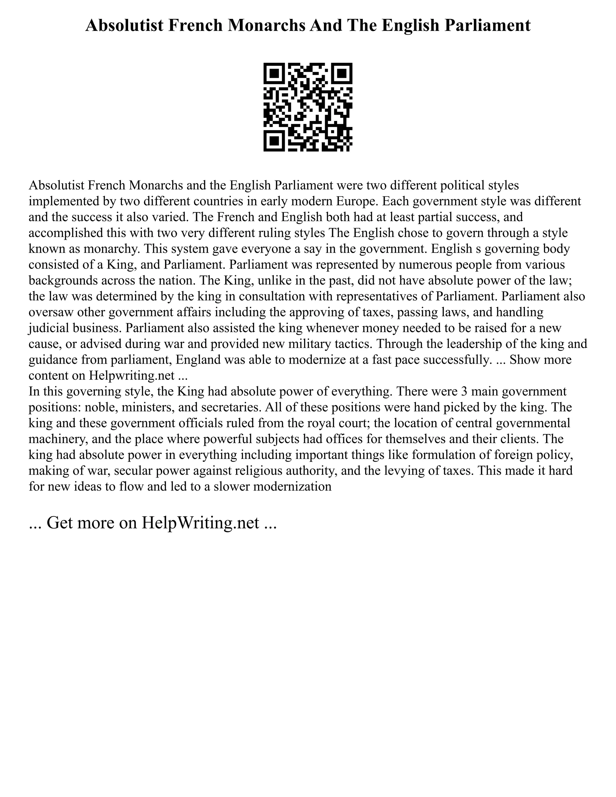 Absolutist French Monarchs And The English Parliament
Absolutist French Monarchs and the English Parliament were two different political styles
implemented by two different countries in early modern Europe. Each government style was different
and the success it also varied. The French and English both had at least partial success, and
accomplished this with two very different ruling styles The English chose to govern through a style
known as monarchy. This system gave everyone a say in the government. English s governing body
consisted of a King, and Parliament. Parliament was represented by numerous people from various
backgrounds across the nation. The King, unlike in the past, did not have absolute power of the law;
the law was determined by the king in consultation with representatives of Parliament. Parliament also
oversaw other government affairs including the approving of taxes, passing laws, and handling
judicial business. Parliament also assisted the king whenever money needed to be raised for a new
cause, or advised during war and provided new military tactics. Through the leadership of the king and
guidance from parliament, England was able to modernize at a fast pace successfully. ... Show more
content on Helpwriting.net ...
In this governing style, the King had absolute power of everything. There were 3 main government
positions: noble, ministers, and secretaries. All of these positions were hand picked by the king. The
king and these government officials ruled from the royal court; the location of central governmental
machinery, and the place where powerful subjects had offices for themselves and their clients. The
king had absolute power in everything including important things like formulation of foreign policy,
making of war, secular power against religious authority, and the levying of taxes. This made it hard
for new ideas to flow and led to a slower modernization
... Get more on HelpWriting.net ...
 