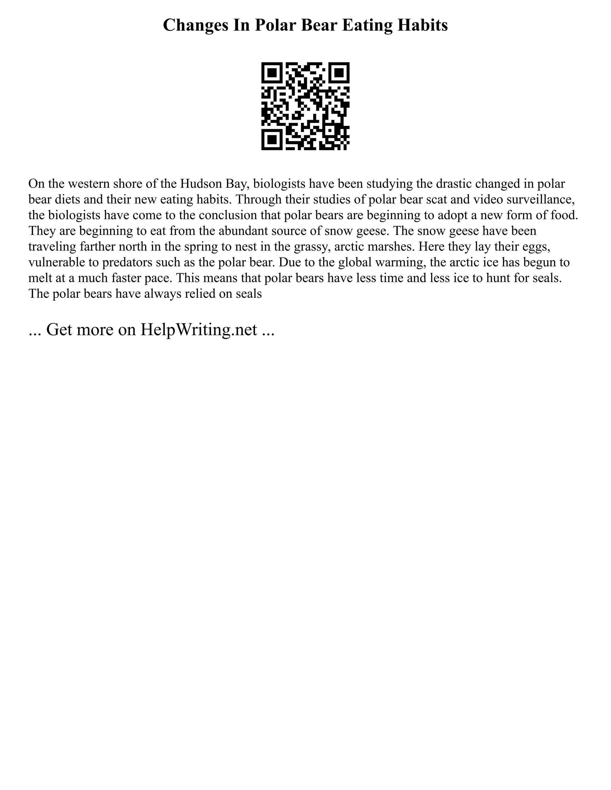 Changes In Polar Bear Eating Habits
On the western shore of the Hudson Bay, biologists have been studying the drastic changed in polar
bear diets and their new eating habits. Through their studies of polar bear scat and video surveillance,
the biologists have come to the conclusion that polar bears are beginning to adopt a new form of food.
They are beginning to eat from the abundant source of snow geese. The snow geese have been
traveling farther north in the spring to nest in the grassy, arctic marshes. Here they lay their eggs,
vulnerable to predators such as the polar bear. Due to the global warming, the arctic ice has begun to
melt at a much faster pace. This means that polar bears have less time and less ice to hunt for seals.
The polar bears have always relied on seals
... Get more on HelpWriting.net ...
 