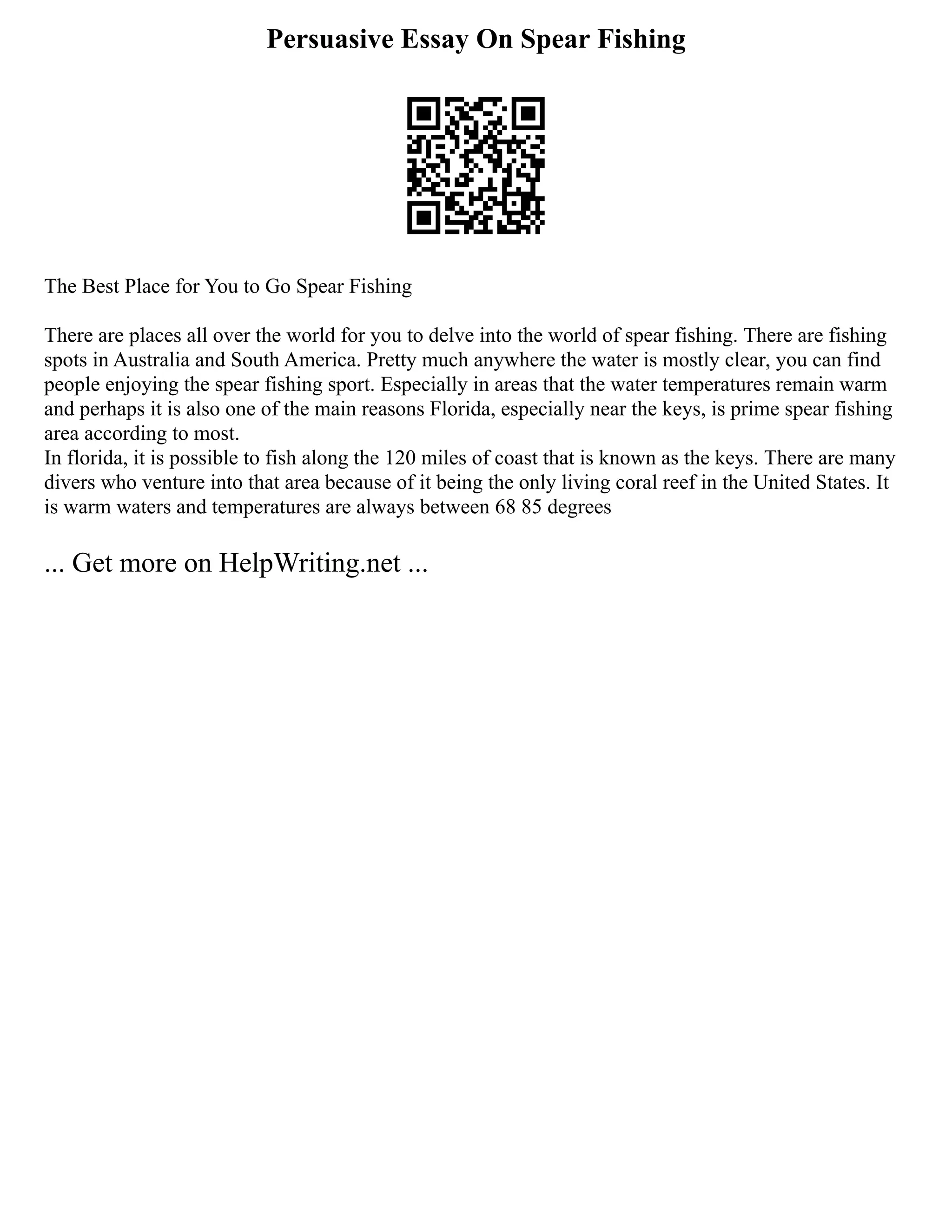 Persuasive Essay On Spear Fishing
The Best Place for You to Go Spear Fishing
There are places all over the world for you to delve into the world of spear fishing. There are fishing
spots in Australia and South America. Pretty much anywhere the water is mostly clear, you can find
people enjoying the spear fishing sport. Especially in areas that the water temperatures remain warm
and perhaps it is also one of the main reasons Florida, especially near the keys, is prime spear fishing
area according to most.
In florida, it is possible to fish along the 120 miles of coast that is known as the keys. There are many
divers who venture into that area because of it being the only living coral reef in the United States. It
is warm waters and temperatures are always between 68 85 degrees
... Get more on HelpWriting.net ...
 