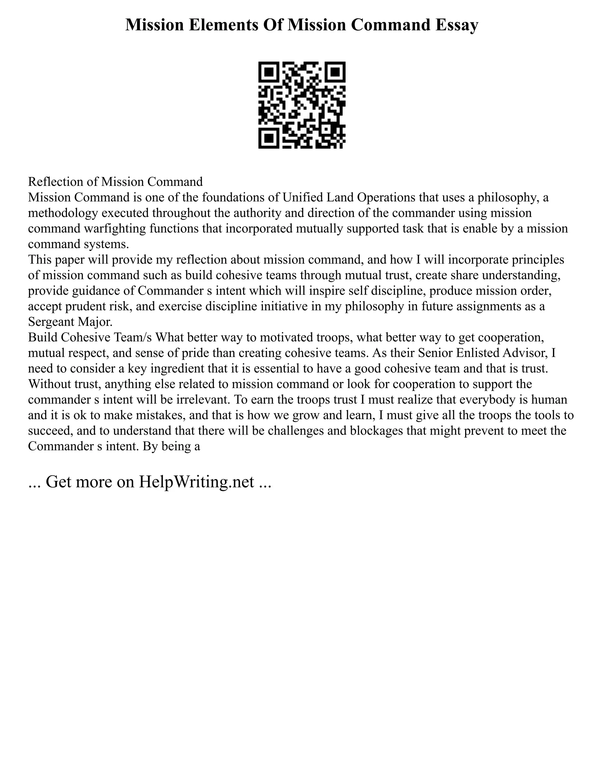 Mission Elements Of Mission Command Essay
Reflection of Mission Command
Mission Command is one of the foundations of Unified Land Operations that uses a philosophy, a
methodology executed throughout the authority and direction of the commander using mission
command warfighting functions that incorporated mutually supported task that is enable by a mission
command systems.
This paper will provide my reflection about mission command, and how I will incorporate principles
of mission command such as build cohesive teams through mutual trust, create share understanding,
provide guidance of Commander s intent which will inspire self discipline, produce mission order,
accept prudent risk, and exercise discipline initiative in my philosophy in future assignments as a
Sergeant Major.
Build Cohesive Team/s What better way to motivated troops, what better way to get cooperation,
mutual respect, and sense of pride than creating cohesive teams. As their Senior Enlisted Advisor, I
need to consider a key ingredient that it is essential to have a good cohesive team and that is trust.
Without trust, anything else related to mission command or look for cooperation to support the
commander s intent will be irrelevant. To earn the troops trust I must realize that everybody is human
and it is ok to make mistakes, and that is how we grow and learn, I must give all the troops the tools to
succeed, and to understand that there will be challenges and blockages that might prevent to meet the
Commander s intent. By being a
... Get more on HelpWriting.net ...
 