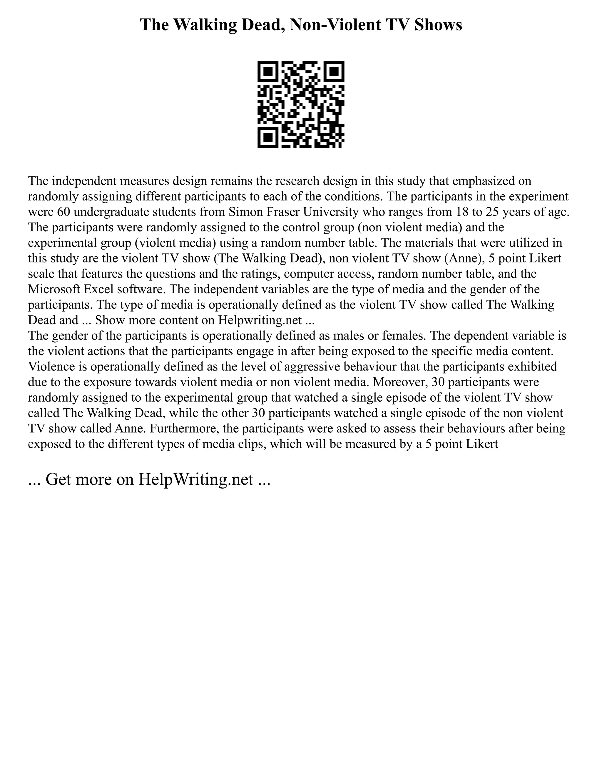 The Walking Dead, Non-Violent TV Shows
The independent measures design remains the research design in this study that emphasized on
randomly assigning different participants to each of the conditions. The participants in the experiment
were 60 undergraduate students from Simon Fraser University who ranges from 18 to 25 years of age.
The participants were randomly assigned to the control group (non violent media) and the
experimental group (violent media) using a random number table. The materials that were utilized in
this study are the violent TV show (The Walking Dead), non violent TV show (Anne), 5 point Likert
scale that features the questions and the ratings, computer access, random number table, and the
Microsoft Excel software. The independent variables are the type of media and the gender of the
participants. The type of media is operationally defined as the violent TV show called The Walking
Dead and ... Show more content on Helpwriting.net ...
The gender of the participants is operationally defined as males or females. The dependent variable is
the violent actions that the participants engage in after being exposed to the specific media content.
Violence is operationally defined as the level of aggressive behaviour that the participants exhibited
due to the exposure towards violent media or non violent media. Moreover, 30 participants were
randomly assigned to the experimental group that watched a single episode of the violent TV show
called The Walking Dead, while the other 30 participants watched a single episode of the non violent
TV show called Anne. Furthermore, the participants were asked to assess their behaviours after being
exposed to the different types of media clips, which will be measured by a 5 point Likert
... Get more on HelpWriting.net ...
 
