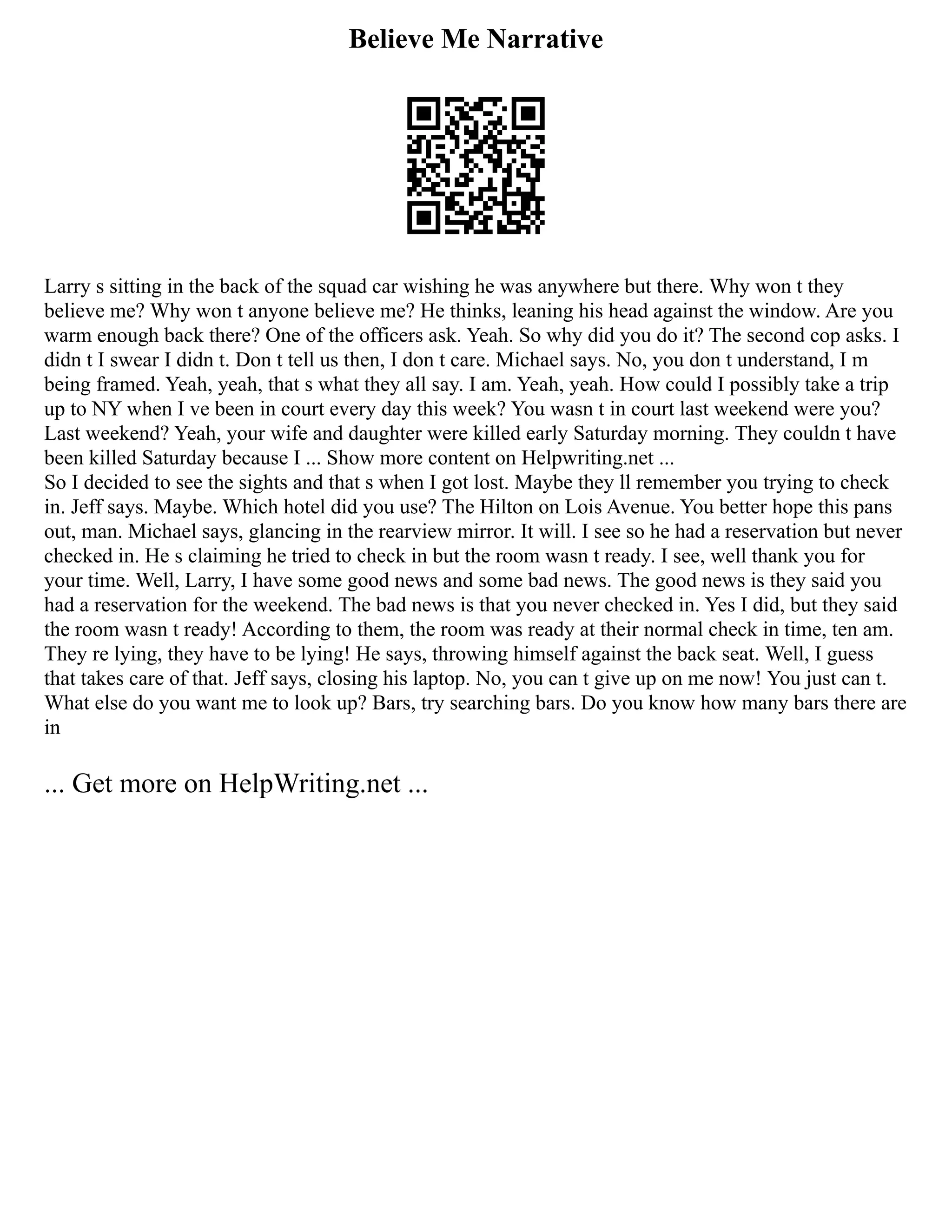 Believe Me Narrative
Larry s sitting in the back of the squad car wishing he was anywhere but there. Why won t they
believe me? Why won t anyone believe me? He thinks, leaning his head against the window. Are you
warm enough back there? One of the officers ask. Yeah. So why did you do it? The second cop asks. I
didn t I swear I didn t. Don t tell us then, I don t care. Michael says. No, you don t understand, I m
being framed. Yeah, yeah, that s what they all say. I am. Yeah, yeah. How could I possibly take a trip
up to NY when I ve been in court every day this week? You wasn t in court last weekend were you?
Last weekend? Yeah, your wife and daughter were killed early Saturday morning. They couldn t have
been killed Saturday because I ... Show more content on Helpwriting.net ...
So I decided to see the sights and that s when I got lost. Maybe they ll remember you trying to check
in. Jeff says. Maybe. Which hotel did you use? The Hilton on Lois Avenue. You better hope this pans
out, man. Michael says, glancing in the rearview mirror. It will. I see so he had a reservation but never
checked in. He s claiming he tried to check in but the room wasn t ready. I see, well thank you for
your time. Well, Larry, I have some good news and some bad news. The good news is they said you
had a reservation for the weekend. The bad news is that you never checked in. Yes I did, but they said
the room wasn t ready! According to them, the room was ready at their normal check in time, ten am.
They re lying, they have to be lying! He says, throwing himself against the back seat. Well, I guess
that takes care of that. Jeff says, closing his laptop. No, you can t give up on me now! You just can t.
What else do you want me to look up? Bars, try searching bars. Do you know how many bars there are
in
... Get more on HelpWriting.net ...
 