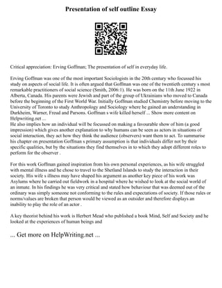 Presentation of self outline Essay
Critical appreciation: Erving Goffman; The presentation of self in everyday life.
Erving Goffman was one of the most important Sociologists in the 20th century who focussed his
study on aspects of social life. It is often argued that Goffman was one of the twentieth century s most
remarkable practitioners of social science (Smith, 2006:1). He was born on the 11th June 1922 in
Alberta, Canada. His parents were Jewish and part of the group of Ukrainians who moved to Canada
before the beginning of the First World War. Initially Goffman studied Chemistry before moving to the
University of Toronto to study Anthropology and Sociology where he gained an understanding in
Durkheim, Warner, Freud and Parsons. Goffman s wife killed herself ... Show more content on
Helpwriting.net ...
He also implies how an individual will be focussed on making a favourable show of him (a good
impression) which gives another explanation to why humans can be seen as actors in situations of
social interaction, they act how they think the audience (observers) want them to act. To summarise
his chapter on presentation Goffman s primary assumption is that individuals differ not by their
specific qualities, but by the situations they find themselves in to which they adopt different roles to
perform for the observer .
For this work Goffman gained inspiration from his own personal experiences, as his wife struggled
with mental illness and he chose to travel to the Shetland Islands to study the interaction in their
society. His wife s illness may have shaped his argument as another key piece of his work was
Asylums where he carried out fieldwork in a hospital where he wished to look at the social world of
an inmate. In his findings he was very critical and stated how behaviour that was deemed out of the
ordinary was simply someone not conforming to the rules and expectations of society. If those rules or
norms/values are broken that person would be viewed as an outsider and therefore displays an
inability to play the role of an actor .
A key theorist behind his work is Herbert Mead who published a book Mind, Self and Society and he
looked at the experiences of human beings and
... Get more on HelpWriting.net ...
 