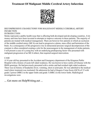 Treatment Of Malignant Middle Cerebral Artery Infarction
DECOMPRESSIVE CRANIECTOMY FOR MALIGNANT MIDDLE CEREBRAL ARTERY
INFARCTION
INTRODUCTION
Stroke represents a public health issue that is affecting both developed and developing countries. A lot
money and time have been invested in attempts to improve outcome in these patients. The majority of
patients are treated with medical management. There are however few patients in which an occlusion
of the middle cerebral artery (MCA) can lead to progressive edema, mass effect and herniation of the
brain. As a consequence of this progressive rise in intracranial pressure surgical decompression of the
cranium is often considered creating a role for the neurosurgeon in the management of stroke patients.
I will present a case of a young boy with an underlying predisposing factor who presented with
malignant progression of an MCA infarct, that required surgical intervention.
CASE
A 14 year old boy presented to the Accident and Emergency department of the Kingston Public
Hospital with a history of acute left sided weakness. He was known to have sickle cell disease with the
HbSS genotype. He had previously presented with a stroke and had residual right sided weakness.
There was no history of headaches fever, vomiting, chest or joint pain. He was admitted to the medical
ward where treatment was instituted. On admission he had a Glasgow Coma Score (GCS) of 15 with
grade 2 power (MRC) in the upper limbs and grade 3 (MRC) in the lower limbs. Radiological
investigations were
... Get more on HelpWriting.net ...
 
