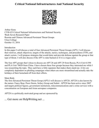 Critical National Infrastructures And National Security
Arthur Sions
CYB 633 Critical National Infrastructures and National Security
Week Seven Research Paper
Russian and Chinese Advanced Persistent Threat Groups
Utica College
October 15, 2016
Introduction
In this paper I will discuss a total of four Advanced Persistent Threat Groups (APT). I will discuss
their motives, attack objectives, targets of the attacks, tactics, techniques, and procedures (TTP), and
attack vectors. I will propose strategies that would deter and provide defense against the group or that
type of threat. I will also discuss if the APT is state backed or if it is a rogue actor.
The four APT groups that I chose to discuss are APT 28 and APT 29 from Russia, PLA Unit 61398
and PLA Unit 78020 from China. I have chosen these four groups because they interested me while I
was researching the topic. They each have a little signature that makes them stand out. A few are
completely dependent on phishing campaigns when others are more streamlined and actually take the
holidays of their homeland off from their efforts.
Main Body
The first Advanced Persistent Threat Group (APT) I will discuss is APT28. APT28 is also known by
the names: Fancy Bear, Pawn Storm, Sofacy Group and Sednit . APT28 has been active since 2007
and targets political figures, government institutions, telecommunications and e crime services with a
concentration on European and Asian aerospace companies.
APT28 is a politically motivated group and are sponsored by
... Get more on HelpWriting.net ...
 