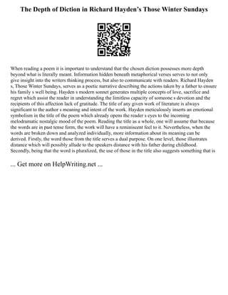 The Depth of Diction in Richard Hayden’s Those Winter Sundays
When reading a poem it is important to understand that the chosen diction possesses more depth
beyond what is literally meant. Information hidden beneath metaphorical verses serves to not only
give insight into the writers thinking process, but also to communicate with readers. Richard Hayden
s, Those Winter Sundays, serves as a poetic narrative describing the actions taken by a father to ensure
his family s well being. Hayden s modern sonnet generates multiple concepts of love, sacrifice and
regret which assist the reader in understanding the limitless capacity of someone s devotion and the
recipients of this affection lack of gratitude. The title of any given work of literature is always
significant to the author s meaning and intent of the work. Hayden meticulously inserts an emotional
symbolism in the title of the poem which already opens the reader s eyes to the incoming
melodramatic nostalgic mood of the poem. Reading the title as a whole, one will assume that because
the words are in past tense form, the work will have a reminiscent feel to it. Nevertheless, when the
words are broken down and analyzed individually, more information about its meaning can be
derived. Firstly, the word those from the title serves a dual purpose. On one level, those illustrates
distance which will possibly allude to the speakers distance with his father during childhood.
Secondly, being that the word is pluralized, the use of those in the title also suggests something that is
... Get more on HelpWriting.net ...
 