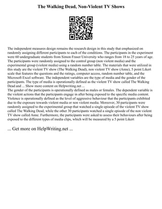 The Walking Dead, Non-Violent TV Shows
The independent measures design remains the research design in this study that emphasized on
randomly assigning different participants to each of the conditions. The participants in the experiment
were 60 undergraduate students from Simon Fraser University who ranges from 18 to 25 years of age.
The participants were randomly assigned to the control group (non violent media) and the
experimental group (violent media) using a random number table. The materials that were utilized in
this study are the violent TV show (The Walking Dead), non violent TV show (Anne), 5 point Likert
scale that features the questions and the ratings, computer access, random number table, and the
Microsoft Excel software. The independent variables are the type of media and the gender of the
participants. The type of media is operationally defined as the violent TV show called The Walking
Dead and ... Show more content on Helpwriting.net ...
The gender of the participants is operationally defined as males or females. The dependent variable is
the violent actions that the participants engage in after being exposed to the specific media content.
Violence is operationally defined as the level of aggressive behaviour that the participants exhibited
due to the exposure towards violent media or non violent media. Moreover, 30 participants were
randomly assigned to the experimental group that watched a single episode of the violent TV show
called The Walking Dead, while the other 30 participants watched a single episode of the non violent
TV show called Anne. Furthermore, the participants were asked to assess their behaviours after being
exposed to the different types of media clips, which will be measured by a 5 point Likert
... Get more on HelpWriting.net ...
 