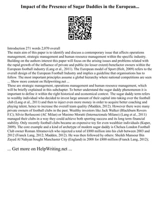 Impact of the Presence of Sugar Daddies in the European...
Introduction 271 words 2,070 overall
The main aim of this paper is to identify and discuss a contemporary issue that affects operations
management, strategic management and human resource management within the specific industry.
Building on the authors interest this paper will focus on the arising issues and problems related with
the rapid growth of the influence of private and public (to lesser extent) benefactor owners within the
European football industry (Lang et al., 2011). The European model of Sport (Holt, 2009) refers to the
overall design of the European Football Industry and implies a guideline that organisations has to
follow. The most important principles assume a global hierarchy where national competitions are seen
... Show more content on Helpwriting.net ...
These are strategic management, operations management and human resource management, which
will be briefly explained in this subchapter. To better understand the sugar daddy phenomenon it is
important to define it within the right historical and economical context. The sugar daddy term refers
to wealthy individual who decided to invest large amount of their capital into taking over the football
club (Lang et al., 2011) and then to inject even more money in order to acquire better coaching and
playing talent, hence to increase the overall team quality (Madden, 2012). However there were many
private owners of football clubs in the past. Wealthy investors like Jack Walker (Blackburn Rovers
F.C); Silvio Berlusconi (AC Milan) or Masimo Moratti (Internazionale Milano) (Lang et al., 2011)
managed their clubs in a way they could achieve both sporting success and its long term financial
stability. Only recently football clubs became an expensive toy for even wealthier individuals (Kuper,
2009). The core example and a kind of archetype of modern sugar daddy is Chelsea London Football
Club owner Roman Abramovich who injected a total of £880 million into his club between 2003 and
2012 (Franck Lang, 2012; Madden, 2012). He was then followed by others: Sheikh Mansour Bin
Zayed Al Nahyan bought Manchaster City (England) in 2008 for £800 million (Franck Lang, 2012);
... Get more on HelpWriting.net ...
 