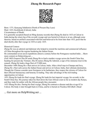 Zheng He Research Paper
Born: 1371, Kunyang Subdistrict (North of Present Day Laos)
Died: 1433, Kozhikode (Calicut), India
Circumstances of Death:
It is generally accepted (based on Ming dynasty records) that Zheng He died in 1433 at Calicut in
India during the return leg of the seventh voyage and was buried in Calicut or at sea, although some
theories, based on artifacts associated with him and believed to be from later than 1433, posit that he
died shortly after that voyage in 1434 or early 1435.
Historical Context
Zheng He was an admiral and diplomat who helped to extend the maritime and commercial influence
of China throughout the regions bordering the Indian Ocean.
He commanded seven naval expeditions almost a century before the Portuguese reached India ... Show
more content on Helpwriting.net ...
(Fall 1405) Emperor Zhu Di sends Zheng He to lead a maiden voyage across the South China Sea,
heading for present day Vietnam. Zhu Di names Zheng He Admiral, a sign of his immense trust in the
eunuch. Zheng He leads a huge fleet of 27,000 men.
December 1406 Zheng He s fleet arrives in Calicut, India. After a brief stop in Champa and Java,
Zheng He s fleet sails across the Indian Ocean and arrives in Calicut, India, their ultimate destination.
Though the Chinese consider most foreigners to be barbarians, they respect the citizens of Calicut for
their efficient bureaucracy and honesty in trading. They take advantage of the rich trading
opportunities in Calicut.
1431 Zheng He leads his final voyage. Zheng He leads his last imperial voyage, his seventh, to the
South China Sea. His journey takes his fleet down the East African coast as far as modern day Kenya,
and they trade for amber with the African people they encounter.
1433 Zheng He dies. During his final voyage, Zheng He contracts a disease and dies at age 62 in
Calicut. His body is later brought back to China, and he is buried on Niushou Hill (Bull s Head
... Get more on HelpWriting.net ...
 