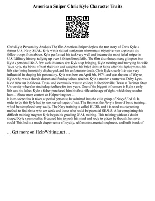 American Sniper Chris Kyle Character Traits
Chris Kyle Personality Analysis The film American Sniper depicts the true story of Chris Kyle, a
former U.S. Navy SEAL. Kyle was a skilled marksman whose main objective was to protect his
fellow troops from above. Kyle performed his task very well and became the most lethal sniper in
U.S. Military history, tallying up over 160 confirmed kills. The film also shows many glimpses into
Kyle s personal life. A few such instances are: Kyle s up bringing, Kyle meeting and marrying his wife
Taya Kyle, the births of both their son and daughter, his brief visits at home after his deployments, his
life after being honorably discharged, and his unfortunate death. Chris Kyle s early life was very
influential in shaping his personality. Kyle was born on April 8th, 1974, and was the son of Wayne
Kyle, who was a church deacon and Sunday school teacher. Kyle s mother s name was Deby Lynn.
Kyle grew up in Odessa, Texas, and eventually went to college in Stephenville, Texas at Tarleton State
University where he studied agriculture for two years. One of the biggest influences in Kyle s early
life was his father. Kyle s father purchased him his first rifle at the age of eight, which they used to
hunt ... Show more content on Helpwriting.net ...
It is no secret that it takes a special person to be admitted into the elite group of Navy SEALS. In
order to do this Kyle had to pass serval stages of test. The first was the Navy s form of basic training,
which he completed very easily. The Navy training is called BUDS, and it is used as a screening
method to find those who are weak and those who could be potential SEALS. After completing this
difficult training program Kyle began his grueling SEAL training. This training without a doubt
shaped Kyle s personality. It caused him to push his mind and body to places he thought he never
could. This led to a much deeper sense of loyalty, selflessness, mental toughness, and built bonds of
... Get more on HelpWriting.net ...
 