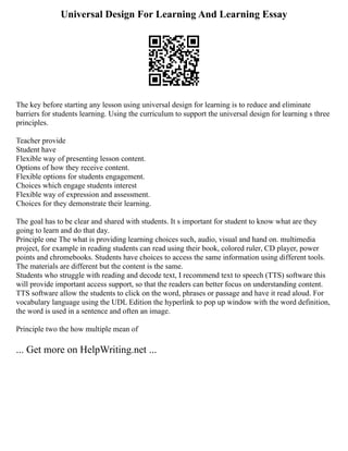 Universal Design For Learning And Learning Essay
The key before starting any lesson using universal design for learning is to reduce and eliminate
barriers for students learning. Using the curriculum to support the universal design for learning s three
principles.
Teacher provide
Student have
Flexible way of presenting lesson content.
Options of how they receive content.
Flexible options for students engagement.
Choices which engage students interest
Flexible way of expression and assessment.
Choices for they demonstrate their learning.
The goal has to be clear and shared with students. It s important for student to know what are they
going to learn and do that day.
Principle one The what is providing learning choices such, audio, visual and hand on. multimedia
project, for example in reading students can read using their book, colored ruler, CD player, power
points and chromebooks. Students have choices to access the same information using different tools.
The materials are different but the content is the same.
Students who struggle with reading and decode text, I recommend text to speech (TTS) software this
will provide important access support, so that the readers can better focus on understanding content.
TTS software allow the students to click on the word, phrases or passage and have it read aloud. For
vocabulary language using the UDL Edition the hyperlink to pop up window with the word definition,
the word is used in a sentence and often an image.
Principle two the how multiple mean of
... Get more on HelpWriting.net ...
 