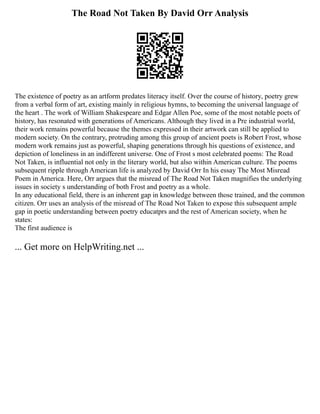 The Road Not Taken By David Orr Analysis
The existence of poetry as an artform predates literacy itself. Over the course of history, poetry grew
from a verbal form of art, existing mainly in religious hymns, to becoming the universal language of
the heart . The work of William Shakespeare and Edgar Allen Poe, some of the most notable poets of
history, has resonated with generations of Americans. Although they lived in a Pre industrial world,
their work remains powerful because the themes expressed in their artwork can still be applied to
modern society. On the contrary, protruding among this group of ancient poets is Robert Frost, whose
modern work remains just as powerful, shaping generations through his questions of existence, and
depiction of loneliness in an indifferent universe. One of Frost s most celebrated poems: The Road
Not Taken, is influential not only in the literary world, but also within American culture. The poems
subsequent ripple through American life is analyzed by David Orr In his essay The Most Misread
Poem in America. Here, Orr argues that the misread of The Road Not Taken magnifies the underlying
issues in society s understanding of both Frost and poetry as a whole.
In any educational field, there is an inherent gap in knowledge between those trained, and the common
citizen. Orr uses an analysis of the misread of The Road Not Taken to expose this subsequent ample
gap in poetic understanding between poetry educatprs and the rest of American society, when he
states:
The first audience is
... Get more on HelpWriting.net ...
 
