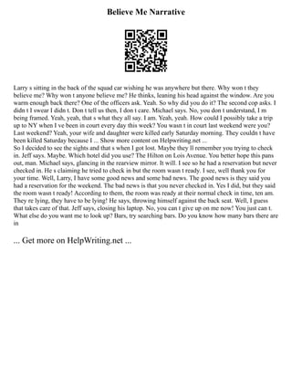 Believe Me Narrative
Larry s sitting in the back of the squad car wishing he was anywhere but there. Why won t they
believe me? Why won t anyone believe me? He thinks, leaning his head against the window. Are you
warm enough back there? One of the officers ask. Yeah. So why did you do it? The second cop asks. I
didn t I swear I didn t. Don t tell us then, I don t care. Michael says. No, you don t understand, I m
being framed. Yeah, yeah, that s what they all say. I am. Yeah, yeah. How could I possibly take a trip
up to NY when I ve been in court every day this week? You wasn t in court last weekend were you?
Last weekend? Yeah, your wife and daughter were killed early Saturday morning. They couldn t have
been killed Saturday because I ... Show more content on Helpwriting.net ...
So I decided to see the sights and that s when I got lost. Maybe they ll remember you trying to check
in. Jeff says. Maybe. Which hotel did you use? The Hilton on Lois Avenue. You better hope this pans
out, man. Michael says, glancing in the rearview mirror. It will. I see so he had a reservation but never
checked in. He s claiming he tried to check in but the room wasn t ready. I see, well thank you for
your time. Well, Larry, I have some good news and some bad news. The good news is they said you
had a reservation for the weekend. The bad news is that you never checked in. Yes I did, but they said
the room wasn t ready! According to them, the room was ready at their normal check in time, ten am.
They re lying, they have to be lying! He says, throwing himself against the back seat. Well, I guess
that takes care of that. Jeff says, closing his laptop. No, you can t give up on me now! You just can t.
What else do you want me to look up? Bars, try searching bars. Do you know how many bars there are
in
... Get more on HelpWriting.net ...
 