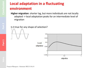 Local adaptation in a fluctuating environment Higher migration : shorter lag, but more individuals are not locally adapted -> local adaptation peaks for an intermediate level of migration Is it true for any shape of selection? François Blanquart – Séminaire MEE 01.06.10 