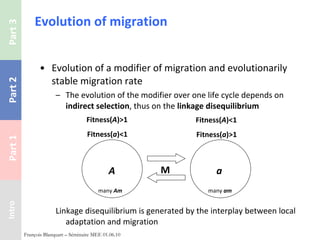 Evolution of migration Evolution of a modifier of migration and evolutionarily stable migration rate The evolution of the modifier over one life cycle depends on  indirect selection , thus on the  linkage disequilibrium Linkage disequilibrium is generated by the interplay between local adaptation and migration François Blanquart – Séminaire MEE 01.06.10 Fitness( A )>1 Fitness( a )<1 A a Fitness( A )<1 Fitness( a )>1 M many   Am many   am 