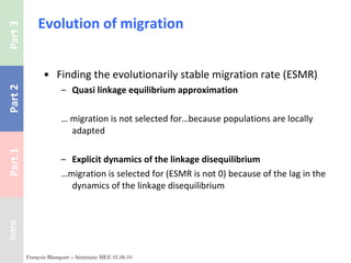 Evolution of migration Finding the evolutionarily stable migration rate (ESMR) Quasi linkage equilibrium approximation …  migration is not selected for…because populations are locally adapted Explicit dynamics of the linkage disequilibrium … migration is selected for (ESMR is not 0) because of the lag in the dynamics of the linkage disequilibrium François Blanquart – Séminaire MEE 01.06.10 