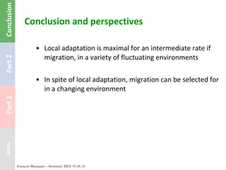 Conclusion and perspectives Local adaptation is maximal for an intermediate rate if migration, in a variety of fluctuating environments In spite of local adaptation, migration can be selected for in a changing environment François Blanquart – Séminaire MEE 01.06.10 