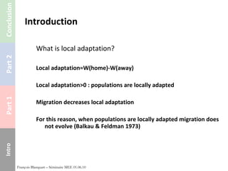 Introduction What is local adaptation? Local adaptation=W(home)-W(away) Local adaptation>0 : populations are locally adapted Migration decreases local adaptation For this reason, when populations are locally adapted migration does not evolve (Balkau & Feldman 1973) François Blanquart – Séminaire MEE 01.06.10 