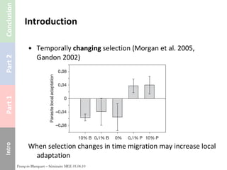 Introduction Temporally  changing  selection (Morgan et al. 2005, Gandon 2002) When selection changes in time migration may increase local adaptation François Blanquart – Séminaire MEE 01.06.10 