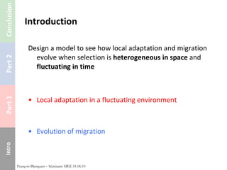 Introduction Design a model to see how local adaptation and migration evolve when selection is  heterogeneous in space  and  fluctuating in time Local adaptation in a fluctuating environment Evolution of migration François Blanquart – Séminaire MEE 01.06.10 