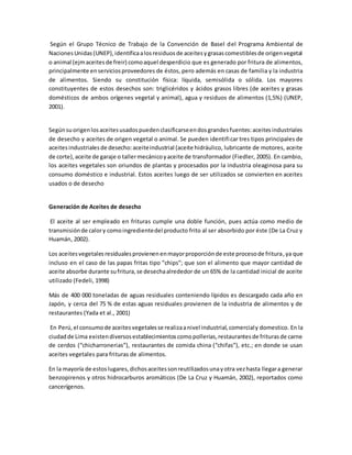 Según el Grupo Técnico de Trabajo de la Convención de Basel del Programa Ambiental de 
Naciones Unidas (UNEP), identifica a los residuos de aceites y grasas comestibles de origen vegetal 
o animal (ejm aceites de freir) como aquel desperdicio que es generado por fritura de alimentos, 
principalmente en servicios proveedores de éstos, pero además en casas de familia y la industria 
de alimentos. Siendo su constitución física: líquida, semisólida o sólida. Los mayores 
constituyentes de estos desechos son: triglicéridos y ácidos grasos libres (de aceites y grasas 
domésticos de ambos orígenes vegetal y animal), agua y residuos de alimentos (1,5%) (UNEP, 
2001). 
Según su origen los aceites usados pueden clasificarse en dos grandes fuentes: aceites industriales 
de desecho y aceites de origen vegetal o animal. Se pueden identifi car tres tipos principales de 
aceites industriales de desecho: aceite industrial (aceite hidráulico, lubricante de motores, aceite 
de corte), aceite de garaje o taller mecánico y aceite de transformador (Fiedler, 2005). En cambio, 
los aceites vegetales son oriundos de plantas y procesados por la industria oleaginosa para su 
consumo doméstico e industrial. Estos aceites luego de ser utilizados se convierten en aceites 
usados o de desecho 
Generación de Aceites de desecho 
El aceite al ser empleado en frituras cumple una doble función, pues actúa como medio de 
transmisión de calor y como ingrediente del producto frito al ser absorbido por éste (De La Cruz y 
Huamán, 2002). 
Los aceites vegetales residuales provienen en mayor proporción de este proceso de fritura, ya que 
incluso en el caso de las papas fritas tipo ”chips”; que son el alimento que mayor cantidad de 
aceite absorbe durante su fritura, se desecha alrededor de un 65% de la cantidad inicial de aceite 
utilizado (Fedeli, 1998) 
Más de 400 000 toneladas de aguas residuales conteniendo lípidos es descargado cada año en 
Japón, y cerca del 75 % de estas aguas residuales provienen de la industria de alimentos y de 
restaurantes (Yada et al., 2001) 
En Perú, el consumo de aceites vegetales se realiza a nivel industrial, comercial y domestico. En la 
ciudad de Lima existen diversos establecimientos como pollerias, restaurantes de frituras de carne 
de cerdos (“chicharronerias”), restaurantes de comida china (“chifas”), etc.; en donde se usan 
aceites vegetales para frituras de alimentos. 
En la mayoría de estos lugares, dichos aceites son reutilizados una y otra vez hasta llegar a generar 
benzopirenos y otros hidrocarburos aromáticos (De La Cruz y Huamán, 2002), reportados como 
cancerígenos. 
 
