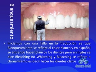 • Iniciamos con una falla en la traducción ya que
Blanqueamiento se refiere al color blanco y en español
se entiende hacer blancos los dientes pero en Inglés se
dice Bleaching no Whitening y Bleaching se refiere a
clareamiento es decir hacer los dientes claros
Blanqueamiento
 