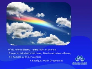 Oficio noble y bizarro , entre todos el primero,
Porque en la industria del barro, Dios fue el primer alfarero,
Y el hombre su primer cacharro
F. Rodríguez Marín (Fragmento)
 
