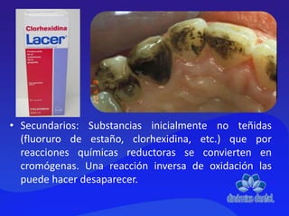 • Secundarios: Substancias inicialmente no teñidas
(fluoruro de estaño, clorhexidina, etc.) que por
reacciones químicas reductoras se convierten en
cromógenas. Una reacción inversa de oxidación las
puede hacer desaparecer.
 