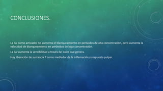 CONCLUSIONES.
La luz como activador no aumenta el blanqueamiento en peróxidos de alta concentración, pero aumenta la
velocidad de blanqueamiento en peróxidos de baja concentración.
La luz aumenta la sencibilidad a través del calor que genera.
Hay liberación de sustancia P como mediador de la inflamación y respuesta pulpar.
 