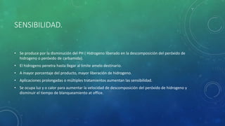 SENSIBILIDAD.
• Se produce por la disminución del PH ( Hidrogeno liberado en la descomposición del peróxido de
hidrogeno o peróxido de carbamida).
• El hidrogeno penetra hasta llegar al limite amelo destinario.
• A mayor porcentaje del producto, mayor liberación de hidrogeno.
• Aplicaciones prolongadas o múltiples tratamientos aumentan las sensibilidad.
• Se ocupa luz y o calor para aumentar la velocidad de descomposición del peróxido de hidrogeno y
disminuir el tiempo de blanqueamiento at office.
 