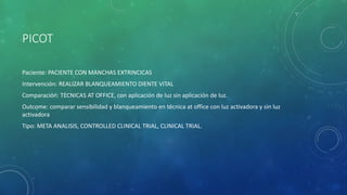 PICOT
Paciente: PACIENTE CON MANCHAS EXTRINCICAS
Intervención: REALIZAR BLANQUEAMIENTO DIENTE VITAL
Comparación: TECNICAS AT OFFICE, con aplicación de luz sin aplicación de luz.
Outcome: comparar sensibilidad y blanqueamiento en técnica at office con luz activadora y sin luz
activadora
Tipo: META ANALISIS, CONTROLLED CLINICAL TRIAL, CLINICAL TRIAL.
 