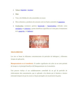 •   Tabaco (alquitrán y nicotina)

   •   Mate

   •   Vino y las bebidas de cola consumidas en exceso

   •   Otros alimentos y productos de consumo oral con fuerte contenido de pigmentos

   •   Clorhexidina (sustancia química bactericida y bacteriostática utilizada como
       antiséptico en colutorios y pastas dentífricas específicas en venta para el tratamiento
       de la gingivitis y la halitosis)




TRATAMIENTO

Los tres se basan en diferentes concentraciones de peróxido de hidrógeno y diferentes
tiempos de aplicación.

Blanqueamiento en el consultorio. El cambio significativo de color en un corto período
de tiempo es el principal beneficio del blanqueamiento en el consultorio.

Este proceso incluye el uso cuidadosamente controlado de un gel de peróxido de
relativamente alta concentración, que es aplicado a los dientes por el dentista o técnico
entrenado después de que las encías se hayan protegido con un protector de goma.
 