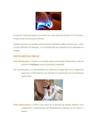 En general, el peróxido queda en los dientes por varios intervalos de entre 15 a 20 minutos,
los que suman una hora (como máximo).

Aquellas personas con manchas particularmente obstinadas pueden necesitar una o varias
sesiones adicionales de blanqueo, o se les puede pedir que continúen con el tratamiento en
el hogar.

EFECTUADO EN EL HOGAR

Geles blanqueadores.- Existen en el mercado algunos kits de geles blanqueadores, tanto de
            peróxido de hidrógeno como de peróxido de carbamida.

Sus concentraciones y la imposibilidad de la utilización de algún tipo de luz coadyuvante
            hacen que su efectividad sea muy limitada en comparación con los tratamientos
            profesionales.




Pastas blanqueadoras.- Existen varias pastas en el mercado que pueden utilizarse como
            complemento y mantenimiento del blanqueamiento realizado ya sea externo o
            interno.
 