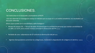 CONCLUSIONES.
-Ser meticuloso en la búsqueda y acomodarse al PICOT.
-Una ves obtenido la investigación evaluar el método que se ocupo el n y el análisis estadistico, los resultados y la
discusión obtenida.
Ahora ¿que sucede con la sensibilidad y daño biológico?
• Nitrato de potasio 5% + floruro de sodio 2% disminuyen la cantidad de personas que sienten sensibilidad de
un 30% a un 20 %, de la misma manera controlan la diminución del PH Baratieri.
• Peróxido de urea subproducto de CP controla la disminución del pH Matis.
• Agentes blanqueadores aumentan las colágenasas, mediando la degradación de colágeno en dentina. Toledano.
 