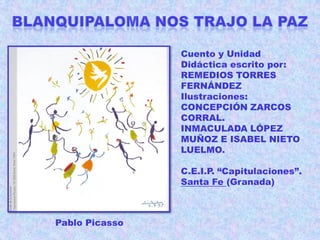 Cuento y Unidad
Didáctica escrito por:
REMEDIOS TORRES
FERNÁNDEZ
Ilustraciones:
CONCEPCIÓN ZARCOS
CORRAL.
INMACULADA LÓPEZ
MUÑOZ E ISABEL NIETO
LUELMO.
C.E.I.P. “Capitulaciones”.
Santa Fe (Granada)

Pablo Picasso

 