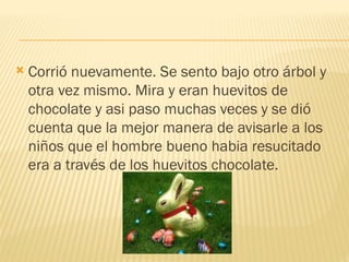  Corrió nuevamente. Se sento bajo otro árbol y
otra vez mismo. Mira y eran huevitos de
chocolate y asi paso muchas veces y se dió
cuenta que la mejor manera de avisarle a los
niños que el hombre bueno habia resucitado
era a través de los huevitos chocolate.
 