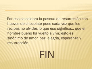 Por eso se celebra la pascua de resurreción con
huevos de chocolate pues cada vez que los
recibas no olvides lo que eso significa… que el
hombre bueno ha vuelto a vivir, esto es
sinónimo de amor, paz, alegria, esperanza y
resurrección.
FIN
 