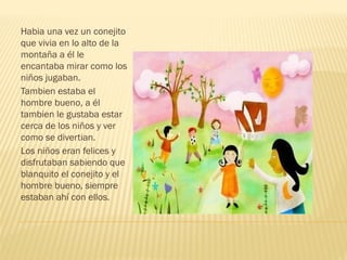 Habia una vez un conejito
que vivia en lo alto de la
montaña a él le
encantaba mirar como los
niños jugaban.
Tambien estaba el
hombre bueno, a él
tambien le gustaba estar
cerca de los niños y ver
como se divertian.
Los niños eran felices y
disfrutaban sabiendo que
blanquito el conejito y el
hombre bueno, siempre
estaban ahí con ellos.
 