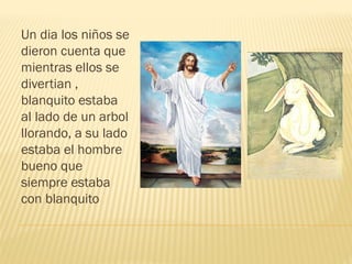 Un dia los niños se
dieron cuenta que
mientras ellos se
divertian ,
blanquito estaba
al lado de un arbol
llorando, a su lado
estaba el hombre
bueno que
siempre estaba
con blanquito
 