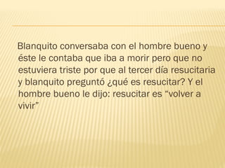 Blanquito conversaba con el hombre bueno y
éste le contaba que iba a morir pero que no
estuviera triste por que al tercer día resucitaria
y blanquito preguntó ¿qué es resucitar? Y el
hombre bueno le dijo: resucitar es “volver a
vivir”
 