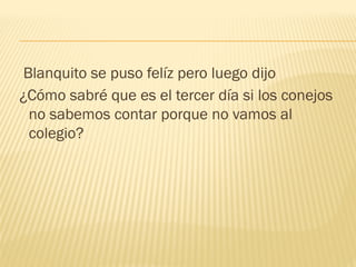 Blanquito se puso felíz pero luego dijo
¿Cómo sabré que es el tercer día si los conejos
no sabemos contar porque no vamos al
colegio?
 