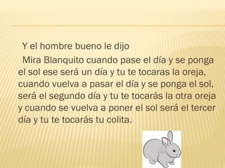 Y el hombre bueno le dijo
Mira Blanquito cuando pase el día y se ponga
el sol ese será un día y tu te tocaras la oreja,
cuando vuelva a pasar el día y se ponga el sol,
será el segundo día y tu te tocarás la otra oreja
y cuando se vuelva a poner el sol será el tercer
día y tu te tocarás tu colita.
 