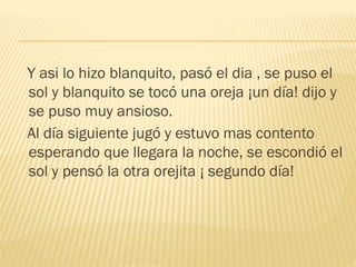 Y asi lo hizo blanquito, pasó el dia , se puso el
sol y blanquito se tocó una oreja ¡un día! dijo y
se puso muy ansioso.
Al día siguiente jugó y estuvo mas contento
esperando que llegara la noche, se escondió el
sol y pensó la otra orejita ¡ segundo día!
 