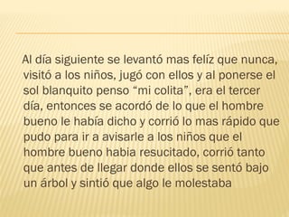 Al día siguiente se levantó mas felíz que nunca,
visitó a los niños, jugó con ellos y al ponerse el
sol blanquito penso “mi colita”, era el tercer
día, entonces se acordó de lo que el hombre
bueno le había dicho y corrió lo mas rápido que
pudo para ir a avisarle a los niños que el
hombre bueno habia resucitado, corrió tanto
que antes de llegar donde ellos se sentó bajo
un árbol y sintió que algo le molestaba
 